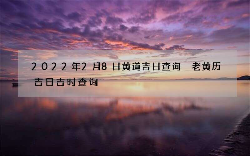 2022年2月8日黄道吉日查询 老黄历吉日吉时查询